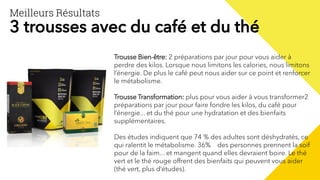 Meilleurs Résultats
3 trousses avec du café et du thé
Trousse Bien-être: 2 préparations par jour pour vous aider à
perdre des kilos. Lorsque nous limitons les calories, nous limitons
l’énergie. De plus le café peut nous aider sur ce point et renforcer
le métabolisme.
Trousse Transformation: plus pour vous aider à vous transformer2
préparations par jour pour faire fondre les kilos, du café pour
l’énergie... et du thé pour une hydratation et des bienfaits
supplémentaires.
Des études indiquent que 74 % des adultes sont déshydratés, ce
qui ralentit le métabolisme. 36% des personnes prennent la soif
pour de la faim... et mangent quand elles devraient boire. Le thé
vert et le thé rouge offrent des bienfaits qui peuvent vous aider
(thé vert, plus d’études).
 