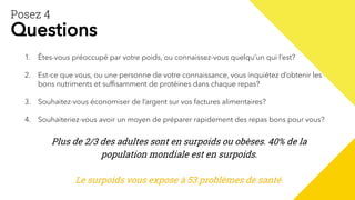 Posez 4
Questions
1. Êtes-vous préoccupé par votre poids, ou connaissez-vous quelqu’un qui l’est?
2. Est-ce que vous, ou une personne de votre connaissance, vous inquiétez d’obtenir les
bons nutriments et suffisamment de protéines dans chaque repas?
3. Souhaitez-vous économiser de l’argent sur vos factures alimentaires?
4. Souhaiteriez-vous avoir un moyen de préparer rapidement des repas bons pour vous?
Plus de 2/3 des adultes sont en surpoids ou obèses. 40% de la
population mondiale est en surpoids.
Le surpoids vous expose à 53 problèmes de santé.
 