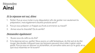 Répondez
Ainsi
1. Parfait. Puis-je vous inviter à une dégustation afin de goûter non seulement la
préparation, mais également d’autres produits sains?
2. Puis-je vous préparer un frappé aux fruits à emmener au travail?
3. Aimez-vous le chocolat? Ou la vanille?
Si la réponse est oui, dites:
Demandez également:
1. Buvez-vous du café ou du thé?
2. Si la réponse est oui, parfait. Nous avons un café fantastique, du thé vert et du thé
rouge; des études indiquent que ces boissons peuvent vous aider à gérer votre
poids. Puis-je vous en donner un échantillon, et connaître votre avis sur le goût, et ce
que vous ressentez en le buvant?
 