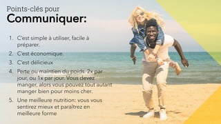 Points-clés pour
Communiquer:
1. C’est simple à utiliser, facile à
préparer.
2. C’est économique.
3. C’est délicieux
4. Perte ou maintien du poids. 2x par
jour, ou 1x par jour. Vous devez
manger, alors vous pouvez tout autant
manger bien pour moins cher.
5. Une meilleure nutrition: vous vous
sentirez mieux et paraîtrez en
meilleure forme
 