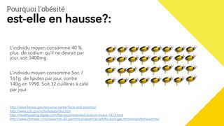 L’individu moyen consomme 40 %
plus de sodium qu’il ne devrait par
jour, soit 3400mg.
L’individu moyen consomme 5oz. /
161g de lipides par jour, contre
140g en 1990. Soit 32 cuillères à café
par jour.
http://www.fitness.gov/resource-center/facts-and-statistics/
http://www.cdc.gov/nchs/fastats/diet.htm
http://healthyeating.sfgate.com/fda-recommended-sodium-intake-1873.html
http://www.cbsnews.com/news/cdc-80-percent-of-american-adults-dont-get-recommended-exercise/
Pourquoi l’obésité
est-elle en hausse?:
 