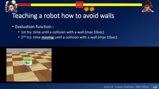 dotAI’18 - Virginie Mathivet – R&D Officer
Teaching a robot how to avoid walls
• Evaluation function :
• 1st try: time until a collision with a wall (max 10sec)
• 2nd try: time moving until a collision with a wall (max 10sec)
 