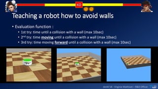 dotAI’18 - Virginie Mathivet – R&D Officer
Teaching a robot how to avoid walls
• Evaluation function :
• 1st try: time until a collision with a wall (max 10sec)
• 2nd try: time moving until a collision with a wall (max 10sec)
• 3rd try: time moving forward until a collision with a wall (max 10sec)
 