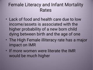 Female Literacy and Infant Mortality
Rates
•
•
•
Lack of food and health care due to low
income/assets is associated with the
higher probability of a new born child
dying between birth and the age of one
The High Female illiteracy rate has a major
impact on IMR
If more women were literate the IMR
would be much higher
 