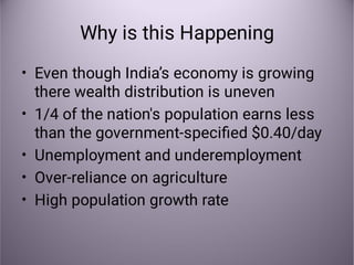 Why is this Happening
•
•
•
•
•
Even though India’s economy is growing
there wealth distribution is uneven
1/4 of the nation's population earns less
than the government-speciﬁed $0.40/day
Unemployment and underemployment
Over-reliance on agriculture
High population growth rate
 