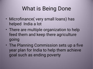 What is Being Done
•
•
•
Microﬁnance( very small loans) has
helped India a lot
There are multiple organization to help
feed them and keep there agriculture
going
The Planning Commission sets up a ﬁve
year plan for India to help them achieve
goal such as ending poverty
 