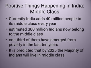 Positive Things Happening in India:
Middle Class
•
•
•
•
Currently India adds 40 million people to
its middle class every year
estimated 300 million Indians now belong
to the middle class
one-third of them have emerged from
poverty in the last ten years
It is predicted that by 2025 the Majority of
Indians will live in middle class
 