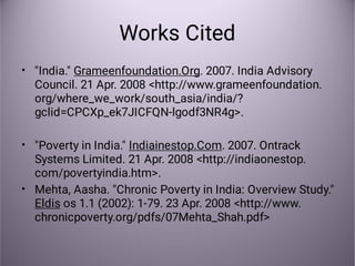 Works Cited
•
•
•
"India." Grameenfoundation.Org. 2007. India Advisory
Council. 21 Apr. 2008 <http://www.grameenfoundation.
org/where_we_work/south_asia/india/?
gclid=CPCXp_ek7JICFQN-lgodf3NR4g>.
"Poverty in India." Indiainestop.Com. 2007. Ontrack
Systems Limited. 21 Apr. 2008 <http://indiaonestop.
com/povertyindia.htm>.
Mehta, Aasha. "Chronic Poverty in India: Overview Study."
Eldis os 1.1 (2002): 1-79. 23 Apr. 2008 <http://www.
chronicpoverty.org/pdfs/07Mehta_Shah.pdf>
 