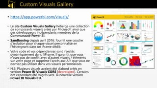 Custom Visuals Gallery
• https://app.powerbi.com/visuals/
• Le site Custom Visuals Gallery héberge une collection
de composants visuels créés par Microsoft ainsi que
des développeurs indépendants membres de la
Communauté Power BI.
• Sandboxing depuis avril 2016: fournit une couche
d'isolation pour chaque visuel personnalisé en
l'hébergeant dans un iFrame dédié.
• Votre code et vos dépendances sont injectés
dynamiquement dans l'iFrame. Il garantit que vous
n'avez pas de conflit avec d'autres visuels / éléments
sur votre page et supprime l'accès aux API que vous ne
devriez pas utiliser dans vos visuels personnalisés.
• N.B: Plusieurs visuels avaient été d’abord créés en
version Power BI Visuals CORE [deprecated]. Certains
ont cependant été migrés vers la nouvelle version
Power BI Visuals CLI.
 