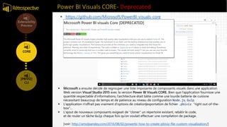 Power BI Visuals CORE- DeprecatedRétrospective
 https://github.com/Microsoft/PowerBI-visuals-core
 Microsoft a ensuite décidé de regrouper une liste imposante de composants visuels dans une application
Web version Visual Studio 2015 avec la version Power BI Visuals CORE. Bien que l’application fournisse une
quantité respectable d’informations, l’architecture était bâtie comme une lourde batterie de cuisisne
nécessitant beaucoup de temps et de patience au niveau de configuration Node.js, Gulp.
 L'application n'offrait pas vraiment d'options de création|exportation de fichier .pbiviz "right out-of-the-
box"...
 L'ajout de nouveaux composants exigeait de "cloner" un répertoire existant, rebâtir le code,
et de rouler un tâche Gulp chaque fois qu’on voulait effectuer une compilation de package.
[voir: http://amolpandey.com/2016/08/02/powerbi-how-to-create-pbiviz-file-custom-visualization/]
 