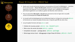 Power BI Visuals CLI – PBIVIZ ToolRétrospective
• Création de nouveau projet: pbiviz new <NomdeProjet>
• Mise-a-jour de version de projet: pbiviz update
• Compilation de projet - package pbiviz: pbiviz package
• Démarrage serveur local – débugguage en ligne Power BI Online: pbiviz start
 Après avoir écouté activement plusieurs commentaires émis par les dévelopeurs - membres
de la communauté - Power BI, Microsoft a décidé qu'il était temps de modifier son
approche et de repenser à une formule plus compact, plus malléable et homogène,
permettant également une meilleure gestion de librairies client externes.
 Puis en août 2016, Microsoft a officellement annoncé la mise en ligne de la nouvelle
version de dévelopement Power BI Visuals CLI.
 Le nouvel outil de développement est entièrement basé sur la ligne de commande pbiviz
et fonctionne sur toutes les plates-formes avec n'importe quel IDE de votre choix.
 Les principales fonctions de base pbiviz sont:
 
