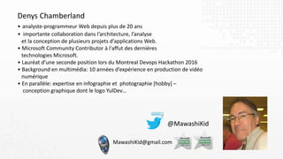 Denys Chamberland
• analyste-programmeur Web depuis plus de 20 ans
• importante collaboration dans l’architecture, l’analyse
et la conception de plusieurs projets d’applications Web.
• Microsoft Community Contributor à l'affut des dernières
technologies Microsoft.
• Lauréat d’une seconde position lors du Montreal Devops Hackathon 2016
• Background en multimédia: 10 années d’expérience en production de vidéo
numérique
• En parallèle: expertise en infographie et photographie [hobby] –
conception graphique dont le logo YulDev…
MawashiKid@gmail.com
 