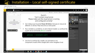 Installation - Local self-signed certificate
 Ceci indique que le portail Power BI Online n'est pas en mesure de
détecter un serveur https sécurisé sur votre poste.
 Pour remédier au problème, on doit d'abord installer un certificat SSL
à partir de la commande pbiviz suivante.

 Une fois le certificat SSL installé, ceci permettra à nos
composants visuels d'être chargés dans notre navigateur local.
pbiviz -–install-cert
Ouch!!!...
“Can’t contact visual server.
Please make sure the visual server is running
and configured correctly”
 