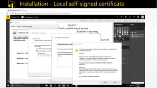Installation - Local self-signed certificate
pbiviz -–install-cert
Ouch!!!...
“Can’t contact visual server.
Please make sure the visual server is running
and configured correctly”
 Ceci indique que le portail Power BI Online n'est pas en mesure de
détecter un serveur https sécurisé sur votre poste.
 Pour remédier au problème, on doit d'abord installer un certificat SSL
à partir de la commande pbiviz suivante.
 Une fois le certificat SSL installé, ceci permettra à nos
composants visuels d'être chargés dans notre navigateur local.
 