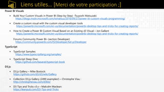Power BI Visuals
 Build Your Custom Visuals in Power BI (Step-by-Step) -Tsuyoshi Matsuzaki:
https://blogs.msdn.microsoft.com/tsmatsuz/2016/09/27/power-bi-custom-visuals-programming/
 Create a custom visual with the custom visual developer tools
https://powerbi.microsoft.com/en-us/documentation/powerbi-desktop-tips-and-tricks-for-creating-reports/
 How to Create a Power BI Custom Visual Based on an Existing d3 Visual – Jon Gallant
https://powerbi.microsoft.com/en-us/documentation/powerbi-desktop-tips-and-tricks-for-creating-reports/
Forums Community Power BI– (section Developer)
https://community.powerbi.com/t5/Developer/bd-p/Developer
TypeScript:
 TypeScript Samples:
https://www.typescriptlang.org/samples/
 TypeScript Deep Dive:
https://github.com/basarat/typescript-book
D3.js:
 D3.js Gallery – Mike Bostock:
https://github.com/d3/d3/wiki/Gallery
 Collection D3.js Gallery (2490 examples!) – Christophe Viau :
http://christopheviau.com/d3list/
 D3 Tips and Tricks v3.x – Malcolm Maclean:
https://leanpub.com/D3-Tips-and-Tricks
Liens utiles… [Merci de votre participation ;]
 