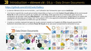 Introduction – élément clé : D3.js – Data Driven Documents
https://github.com/d3/d3/wiki/Gallery
• Le dernier élément clé (et non le moindre…) est l'utilisation des frameworks open source JavaScript.
• Une bonne majorité des visuels personnalisés disponibles en ligne sur le site Custom Visuals Gallery de la communauté
Power BI ont été construits à partir de modèles de code D3.js. Cette approche est un framework open source de
visualisation de données créée par Mike Bostock - qui a notamment été un des principaux collaborateurs en matière de
visualisation de données pour le New York Time jusqu’en 2015. Une approche entièrement JavaScript principalement
orientée sur la manipulation du DOM ainsi que de vecteurs.
• Il existe un nombre imposant de types de visuels vraiment soignés sur la galerie de D3.js, lesquels peuvent être
facilement réorientées dans un contexte Power BI Visuals et ce, sans avoir constamment à réinventer la roue.
 