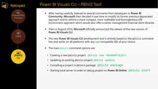 Power BI Visuals CLI – PBIVIZ ToolRetrospect
• Creating a new pbiviz project: pbiviz new <NomdeProjet>
• Updating an existing pbiviz project: pbiviz update
• Compiling a project in pbiviz package: pbiviz package
• Starting local server in order to debug project on Power BI Online: pbiviz start
 After having carefully listened to several comments from developers in Power BI
Community, Microsoft then decided it was time to modify its former previous deprecated
approach and to rethink a more compact, more malleable and homogeneous IDE
environment approach which would also offer a better management External client libraries.
 Then in August 2016, Microsoft officially announced the release of the new version of
Power BI Visuals CLI.
 The new Power BI Visuals CLI development tool is entirely based on the pbiviz command
line and works on all platforms with any npm compatible IDE of your choice.
 The main pbiviz command options are:
 