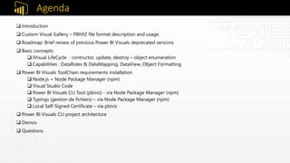 Agenda
 Introduction
 Custom Visual Gallery – PBIVIZ file format description and usage.
 Roadmap: Brief review of previous Power BI Visuals deprecated versions
 Basic concepts:
 IVisual LifeCycle : contructor, update, destroy – object enumeration
 Capabilities : DataRoles & DataMapping, DataView, Object Formatting
 Power BI Visuals ToolChain requirements installation
 Node.js + Node Package Manager (npm)
 Visual Studio Code
 Power BI Visuals CLI Tool (pbiviz) - via Node Package Manager (npm)
 Typings (gestion de fichiers) – via Node Package Manager (npm)
 Local Self-Signed Certificate – via pbiviz
 Power BI Visuals CLI project architecture
 Demos
 Questions
 