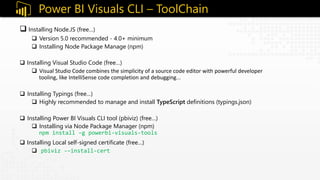  Installing Node.JS (free…)
 Version 5.0 recommended - 4.0+ minimum
 Installing Node Package Manage (npm)
 Installing Visual Studio Code (free…)
 Visual Studio Code combines the simplicity of a source code editor with powerful developer
tooling, like IntelliSense code completion and debugging…
 Installing Typings (free…)
 Highly recommended to manage and install TypeScript definitions (typings.json)
 Installing Power BI Visuals CLI tool (pbiviz) (free…)
 Installing via Node Package Manager (npm)
npm install –g powerbi-visuals-tools
 Installing Local self-signed certificate (free…)
 pbiviz -–install-cert
Power BI Visuals CLI – ToolChain
 