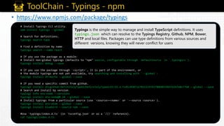 ToolChain - Typings - npm
• https://www.npmjs.com/package/typings
# Install Typings CLI utility.
npm install typings --global
# Search for definitions.
typings search tape
# Find a definition by name.
typings search --name react
# If you use the package as a module:
# Install non-global typings (defaults to "npm" source, configurable through `defaultSource` in `.typingsrc`).
typings install debug --save
# If you use the package through `<script>`, it is part of the environment, or
# the module typings are not yet available, try searching and installing with `--global`:
typings install dt~mocha --global --save
# If you need a specific commit from github.
typings install d3=github:DefinitelyTyped/DefinitelyTyped/d3/d3.d.ts#1c05872e7811235f43780b8b596bfd26fe8e7760 --global --save
# Search and install by version.
typings info env~node --versions
typings install env~node@0.10 --global --save
# Install typings from a particular source (use `<source>~<name>` or `--source <source>`).
typings install env~atom --global --save
typings install bluebird --source npm --save
#Use `typings/index.d.ts` (in `tsconfig.json` or as a `///` reference).
cat typings/index.d.ts
Typings is the simple way to manage and install TypeScript definitions. It uses
typings.json which can resolve to the Typings Registry, Github, NPM, Bower,
HTTP and local files. Packages can use type definitions from various sources and
different versions, knowing they will never conflict for users
 