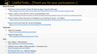 Power BI Visuals
 Build Your Custom Visuals in Power BI (Step-by-Step) -Tsuyoshi Matsuzaki:
https://blogs.msdn.microsoft.com/tsmatsuz/2016/09/27/power-bi-custom-visuals-programming/
 Create a custom visual with the custom visual developer tools
https://powerbi.microsoft.com/en-us/documentation/powerbi-desktop-tips-and-tricks-for-creating-reports/
 How to Create a Power BI Custom Visual Based on an Existing d3 Visual – Jon Gallant
https://powerbi.microsoft.com/en-us/documentation/powerbi-desktop-tips-and-tricks-for-creating-reports/
Forums Community Power BI– (section Developer)
https://community.powerbi.com/t5/Developer/bd-p/Developer
TypeScript:
 TypeScript Samples:
https://www.typescriptlang.org/samples/
 TypeScript Deep Dive:
https://github.com/basarat/typescript-book
D3.js:
 D3.js Gallery – Mike Bostock:
https://github.com/d3/d3/wiki/Gallery
 Collection D3.js Gallery (2490 examples!) – Christophe Viau :
http://christopheviau.com/d3list/
 D3 Tips and Tricks v3.x – Malcolm Maclean:
https://leanpub.com/D3-Tips-and-Tricks
Useful links… [Thank you for your participation ;]
 