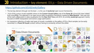 Introduction – key element: D3.js – Data Driven Documents
https://github.com/d3/d3/wiki/Gallery
• The last key element (though not the least ...) is the use of JavaScript open source frameworks..
• A lot of the custom visuals available online on the Custom Visuals Gallery site of the Power BI community were indeed
built using D3.js. This approach is an open source data visualization framework created by Mike Bostock - who was one
of the main collaborators in data visualization for the New York Time until 2015. An entirely JavaScript approach mainly
focused on DOM manipulation and vectors usage optimization.
• An impressive collection of really neat types of visuals is available on the gallery of D3.js. Most samples can be easily
reoriented in a Power BI Visuals context, without having to constantly reinvent the wheel.
 