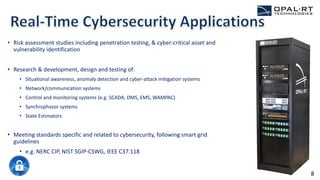 • Risk assessment studies including penetration testing, & cyber-critical asset and
vulnerability identification
• Research & development, design and testing of:
• Situational awareness, anomaly detection and cyber-attack mitigation systems
• Network/communication systems
• Control and monitoring systems (e.g. SCADA, DMS, EMS, WAMPAC)
• Synchrophasor systems
• State Estimators
• Meeting standards specific and related to cybersecurity, following smart grid
guidelines
• e.g. NERC CIP, NIST SGIP-CSWG, IEEE C37.118
8
 