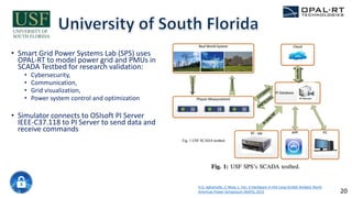 • Smart Grid Power Systems Lab (SPS) uses
OPAL-RT to model power grid and PMUs in
SCADA Testbed for research validation:
• Cybersecurity,
• Communication,
• Grid visualization,
• Power system control and optimization
• Simulator connects to OSIsoft PI Server
IEEE-C37.118 to PI Server to send data and
receive commands
H.G. Aghamolki, Z. Miao, L. Fan. A Hardware-in-the-Loop SCADA Testbed, North
American Power Symposium (NAPS), 2015 20
 