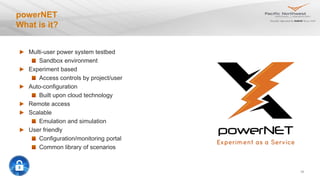 24
powerNET
What is it?
Multi-user power system testbed
Sandbox environment
Experiment based
Access controls by project/user
Auto-configuration
Built upon cloud technology
Remote access
Scalable
Emulation and simulation
User friendly
Configuration/monitoring portal
Common library of scenarios
 
