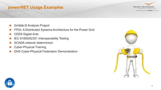 30
powerNET Usage Examples
Gridlab-D Analysis Project
FPGI: A Distributed Systems Architecture for the Power Grid
CEDS Digital Ants
IEC 61850/62351 Interoperability Testing
SCADA network determinism
Cyber-Physical Training
DHS Cyber-Physical Federation Demonstration
 