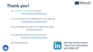 Our new Cybersecurity webpage is now online:
http://www.opal-rt.com/cybersecurity
For a one-on-one demo or any additional questions you might have:
http://www.opal-rt.com/contact-opal-rt
Visit our event page to view where to meet OPAL-RT Technologies:
http://opal-rt.com/events
The content of this webinar will be available shortly on:
http://opal-rt.com/events/past-webinars
Quick Survey as you leave!
35
 