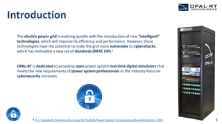 The electric power grid is evolving quickly with the introduction of new “intelligent”
technologies, which will improve its efficiency and performance. However, these
technologies have the potential to make the grid more vulnerable to cyberattacks,
which has motivated a new set of standards (NERC CIP).1
OPAL-RT is dedicated to providing open power system real-time digital simulators that
meets the new requirements of power system professionals as the industry focus on
cybersecurity increases.
1 R. J. Campbell, Cybersecurity Issues for the Bulk Power System, Congressional Research Service, 2015 1
 