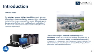 The art of ensuring the existence and continuity of the
information society of a nation, guaranteeing and protecting, in
Cyberspace, its information, assets and critical infrastructure. 2
3 – Canongia, C., & Mandarino, R. 2014. Cybersecurity: The New Challenge of the
Information Society. In Crisis Management: Concepts, Methodologies, Tools and
Applications: 60-80. Hershey, PA: IGI Global.
DEFINITIONS:
The activity or process, ability or capability, or state whereby
information and communications systems and the information
contained therein are protected from and/or defended against
damage, unauthorized use or modification, or exploitation.1
2 – Cybersecurity definition taken from National Initiative for Cybersecurity
Careers and Studies (NICCS)
2
 