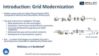 • Modern power grids are Cyber-Physical System (CPS)
composed of electrical and information infrastructure
• The grid is becoming “intelligent” through:
• Wide deployment of new technologies
• Substation, transmission and distribution automation
• Increased distributed Energy Resource (DER)
integration
• Advanced two-way communication networks
• Development of synchrophasor systems
• But… as newer technologies are adopted, the grid is
becoming more vulnerable to cybersecurity threats both:
Malicious and Accidental4
4 See NIST (http://www.nist.gov/el/smartgrid/cybersg.cfm)
Asset
Management
Grid Control Data Collection
& Local Control
Communication Sensors
Source: EPRI 2007
3
 