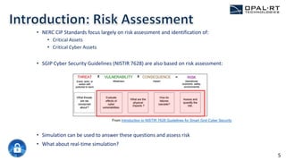 • NERC CIP Standards focus largely on risk assessment and identification of:
• Critical Assets
• Critical Cyber Assets
• SGIP Cyber Security Guidelines (NISTIR 7628) are also based on risk assessment:
• Simulation can be used to answer these questions and assess risk
• What about real-time simulation?
From Introduction to NISTIR 7628 Guidelines for Smart Grid Cyber Security
5
 