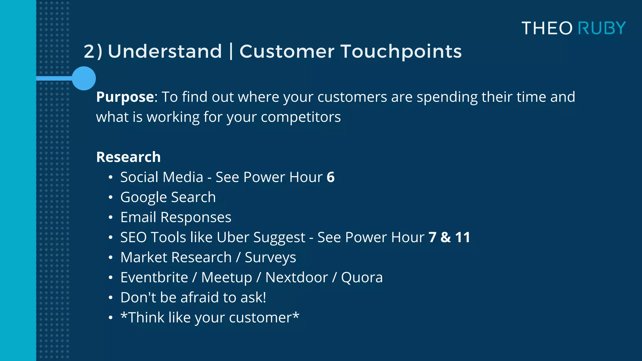 Purpose: To find out where your customers are spending their time and
what is working for your competitors
Research
• Social Media - See Power Hour 6
• Google Search
• Email Responses
• SEO Tools like Uber Suggest - See Power Hour 7 & 11
• Market Research / Surveys
• Eventbrite / Meetup / Nextdoor / Quora
• Don't be afraid to ask!
• *Think like your customer*
2) Understand | Customer Touchpoints
 