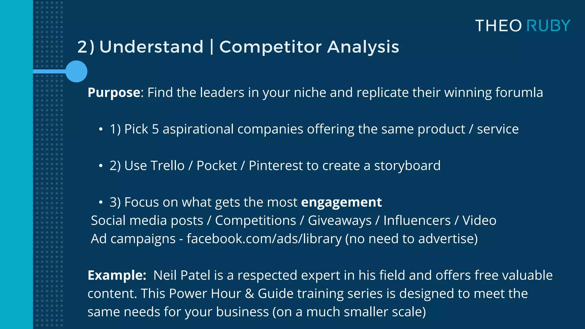 Purpose: Find the leaders in your niche and replicate their winning forumla
• 1) Pick 5 aspirational companies offering the same product / service
• 2) Use Trello / Pocket / Pinterest to create a storyboard
• 3) Focus on what gets the most engagement
Social media posts / Competitions / Giveaways / Influencers / Video
Ad campaigns - facebook.com/ads/library (no need to advertise)
Example: Neil Patel is a respected expert in his field and offers free valuable
content. This Power Hour & Guide training series is designed to meet the
same needs for your business (on a much smaller scale)
2) Understand | Competitor Analysis
 