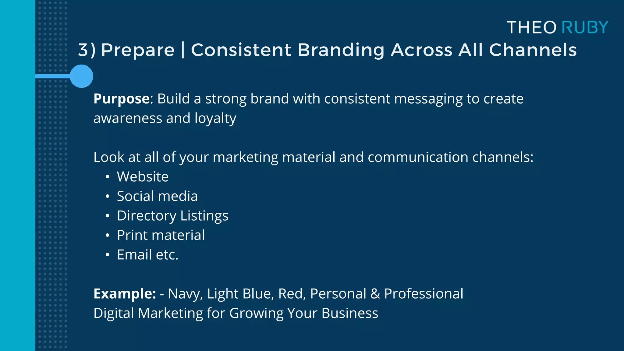 Purpose: Build a strong brand with consistent messaging to create
awareness and loyalty
Look at all of your marketing material and communication channels:
• Website
• Social media
• Directory Listings
• Print material
• Email etc.
Example: - Navy, Light Blue, Red, Personal & Professional
Digital Marketing for Growing Your Business
3) Prepare | Consistent Branding Across All Channels
 