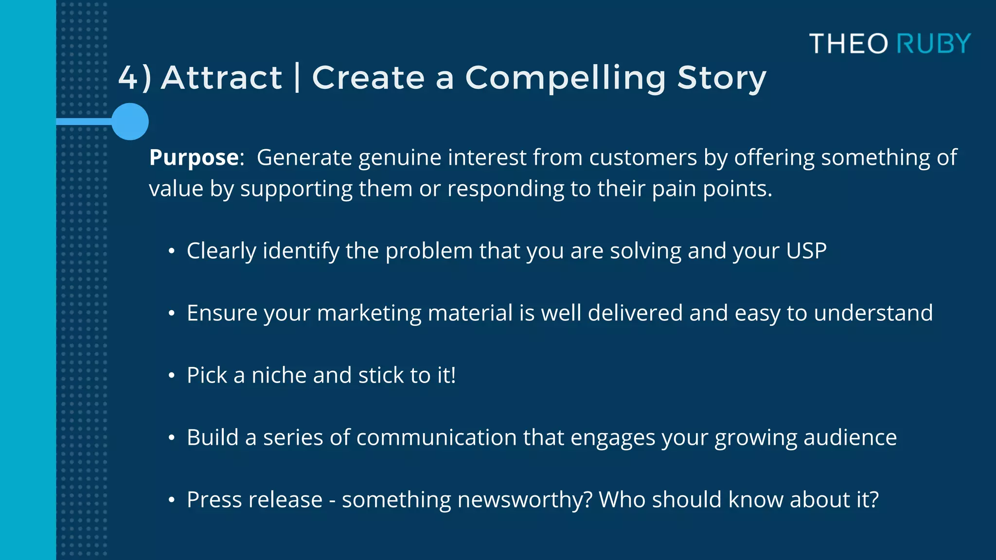 4) Attract | Create a Compelling Story
Purpose: Generate genuine interest from customers by offering something of
value by supporting them or responding to their pain points.
• Clearly identify the problem that you are solving and your USP
• Ensure your marketing material is well delivered and easy to understand
• Pick a niche and stick to it!
• Build a series of communication that engages your growing audience
• Press release - something newsworthy? Who should know about it?
 
