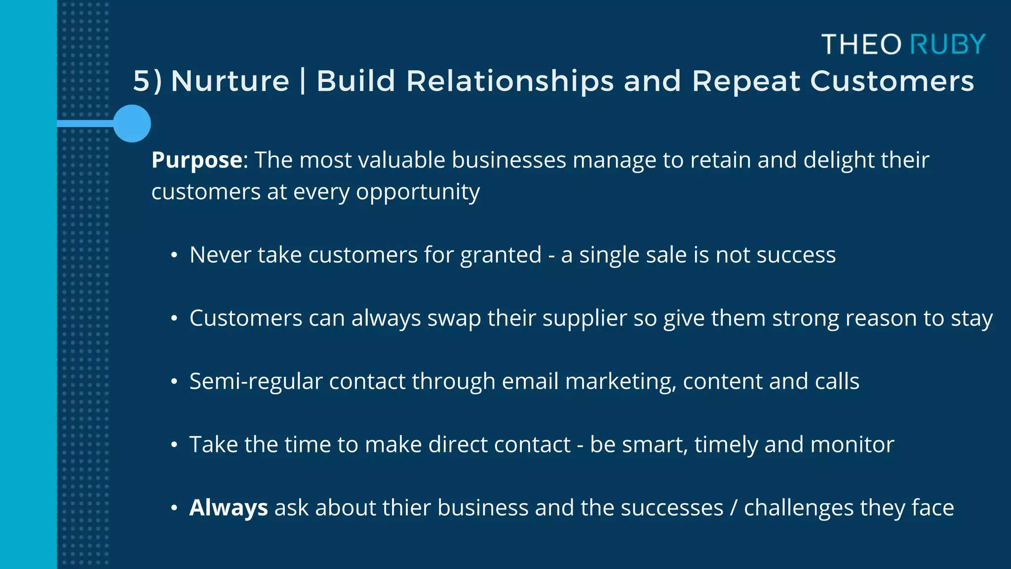 5) Nurture | Build Relationships and Repeat Customers
Purpose: The most valuable businesses manage to retain and delight their
customers at every opportunity
• Never take customers for granted - a single sale is not success
• Customers can always swap their supplier so give them strong reason to stay
• Semi-regular contact through email marketing, content and calls
• Take the time to make direct contact - be smart, timely and monitor
• Always ask about thier business and the successes / challenges they face
 