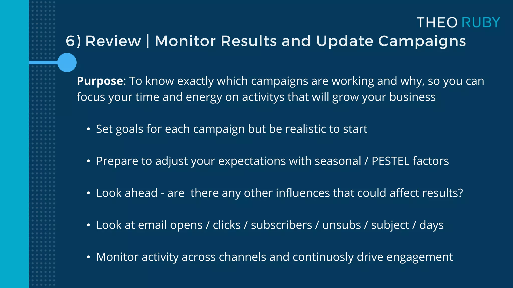 6) Review | Monitor Results and Update Campaigns
Purpose: To know exactly which campaigns are working and why, so you can
focus your time and energy on activitys that will grow your business
• Set goals for each campaign but be realistic to start
• Prepare to adjust your expectations with seasonal / PESTEL factors
• Look ahead - are there any other influences that could affect results?
• Look at email opens / clicks / subscribers / unsubs / subject / days
• Monitor activity across channels and continuosly drive engagement
 