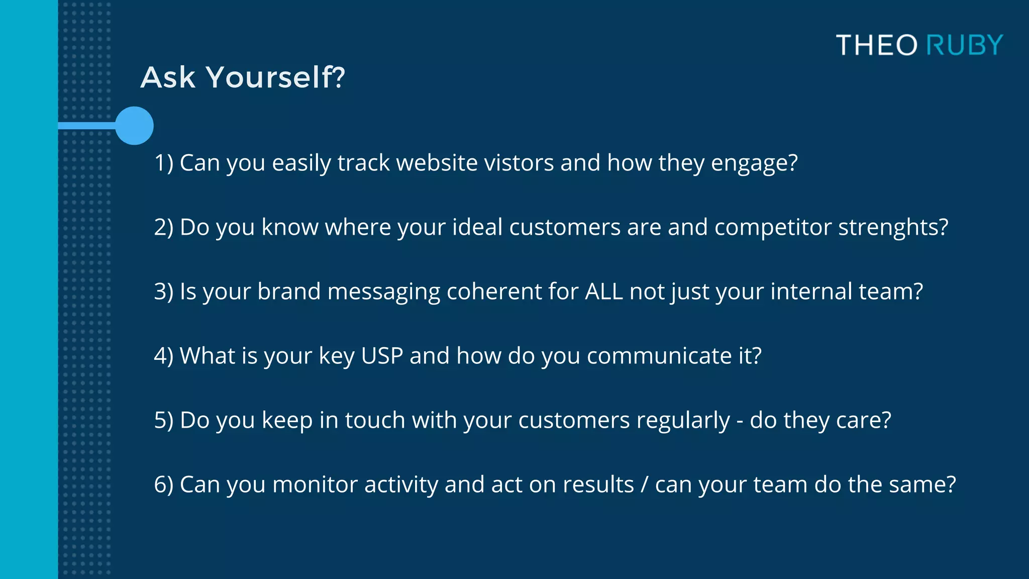 Ask Yourself?
1) Can you easily track website vistors and how they engage?
2) Do you know where your ideal customers are and competitor strenghts?
3) Is your brand messaging coherent for ALL not just your internal team?
4) What is your key USP and how do you communicate it?
5) Do you keep in touch with your customers regularly - do they care?
6) Can you monitor activity and act on results / can your team do the same?
 
