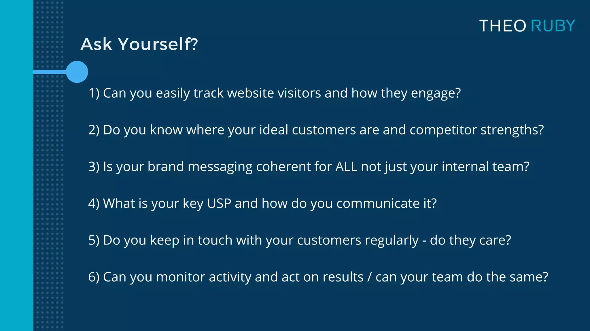 Ask Yourself?
1) Can you easily track website visitors and how they engage?
2) Do you know where your ideal customers are and competitor strengths?
3) Is your brand messaging coherent for ALL not just your internal team?
4) What is your key USP and how do you communicate it?
5) Do you keep in touch with your customers regularly - do they care?
6) Can you monitor activity and act on results / can your team do the same?
 