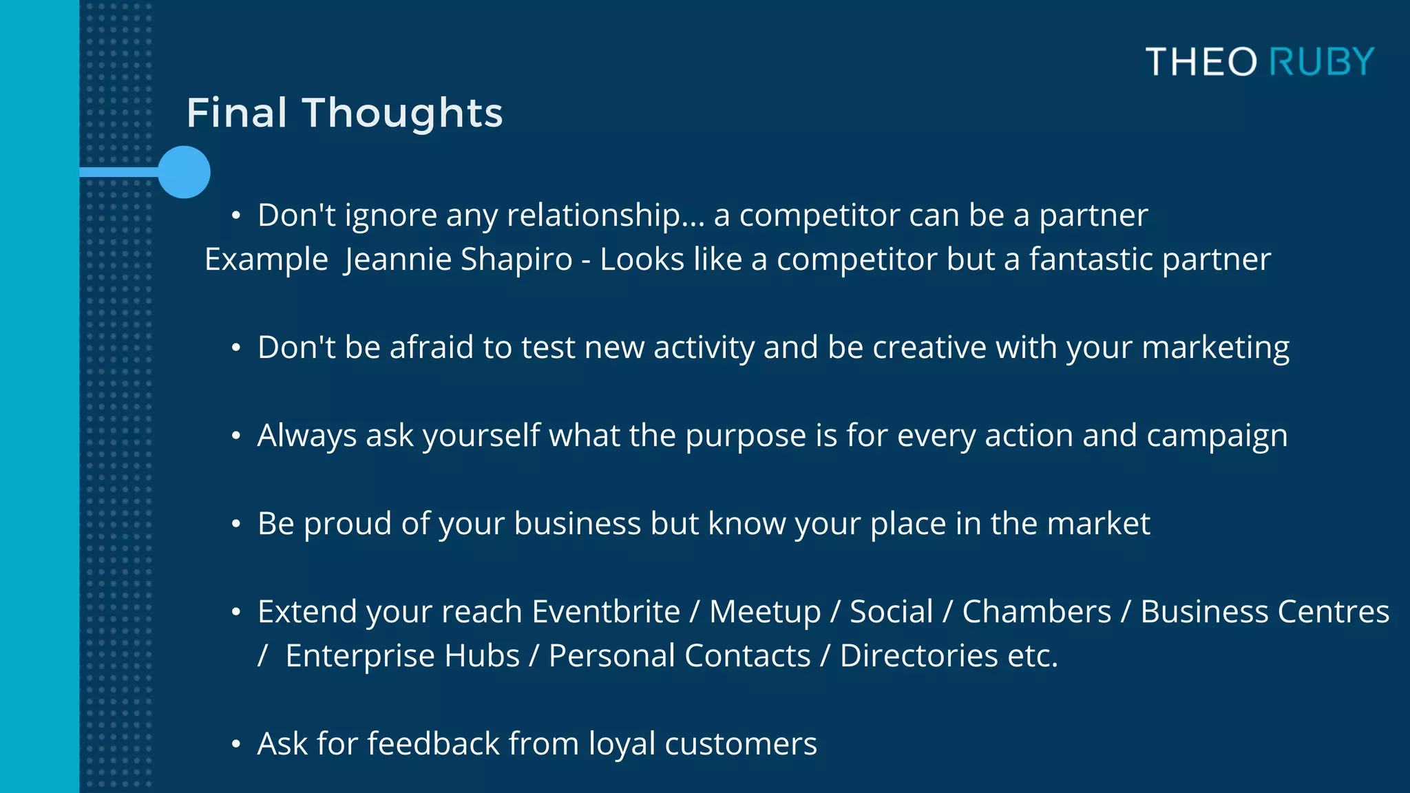 Final Thoughts
• Don't ignore any relationship... a competitor can be a partner
Example Jeannie Shapiro - Looks like a competitor but a fantastic partner
• Don't be afraid to test new activity and be creative with your marketing
• Always ask yourself what the purpose is for every action and campaign
• Be proud of your business but know your place in the market
• Extend your reach Eventbrite / Meetup / Social / Chambers / Business Centres
/ Enterprise Hubs / Personal Contacts / Directories etc.
• Ask for feedback from loyal customers
 