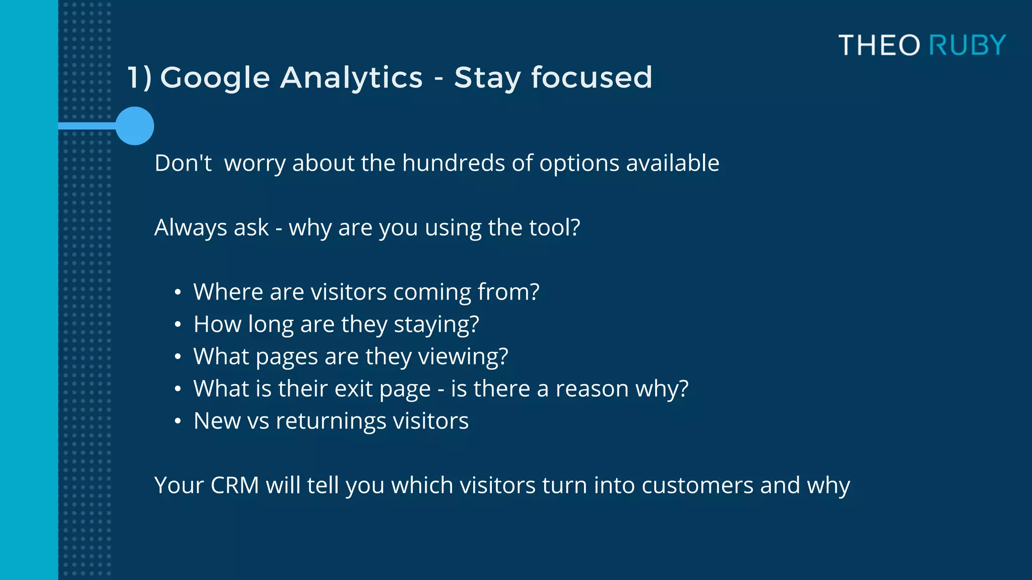 1) Google Analytics - Stay focused
Don't worry about the hundreds of options available
Always ask - why are you using the tool?
• Where are visitors coming from?
• How long are they staying?
• What pages are they viewing?
• What is their exit page - is there a reason why?
• New vs returnings visitors
Your CRM will tell you which visitors turn into customers and why
 