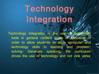 Technology Integration Technology Integration is the use of technology tools in general content areas in education in order to allow students to apply computer and technology skills to learning and problem-solving. Generally speaking, the curriculum drives the use of technology and not vice versa 