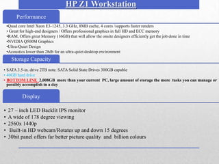 HP Z1 Workstation
       Performance
 •Quad core Intel Xeon E3-1245, 3.3 GHz, 8MB cache, 4 cores /supports faster renders
 • Great for high-end designers / Offers professional graphics in full HD and ECC memory
 •RAM, Offers great Memory (16GB) that will allow the onsite designers efficiently get the job done in time
 •NVIDIA Q500M Graphics
 •Ultra-Quiet Design
 •Acoustics lower than 28db for an ultra-quiet desktop environment
•.
     Storage Capacity
• SATA 3.5-in. drive 2TB note. SATA Solid State Drives 300GB capable
• 40GB hard drive
• BOTTOM LINE 2,008GB more than your current PC, large amount of storage the more tasks you can manage or
  possibly accomplish in a day

          Display

•   27 – inch LED Backlit IPS monitor
•   A wide of 178 degree viewing
•   2560x 1440p
•   Built-in HD webcam/Rotates up and down 15 degrees
•   30bit panel offers far better picture quality and billion colours
 