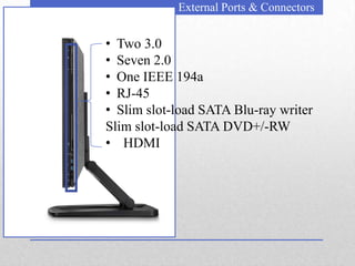 External Ports & Connectors


• Two 3.0
• Seven 2.0
• One IEEE 194a
• RJ-45
• Slim slot-load SATA Blu-ray writer
Slim slot-load SATA DVD+/-RW
• HDMI
 