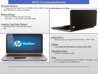 HP DV7T Laptop Specifications
Processor/Memory
•   2nd generation intel Quad Core i7-2720QM (2.2GHz, 6MB L3 cache) w/ turbo boost up to 3.3 GHz
•   8GB DDR System memory (2 DIMM)

Battery/Storage
•   9 cell Li-lon Battery, runs up to 8.5hours
•   SATA Drive + m SATA SSD 7,200 RPM 660GB


Graphics Card/Vedio Memory
• 2GB Raedon HD 6770M, Intel HD Graphics
• 1GB




                                                                       Optical Drive
                                                                       •   Blu-Ray player plus Super Multi DVD Player +/-RW +/R DL

                                                                       Display
                                                                       •   17.3’’ Backlit full HD Brightview Infinity (1920x 1080)

                                                                       Operating System
                                                                       •   Windows 7 Professional 64bits

                                                                       Ports
                                                                       •   1 USB 2.0; 3 SuperSpeed USB 3.0; 1 HDMI; , Kensington Lock;
                                                                       1 VGA; 1 microphone-in; 2 headphone-out
 