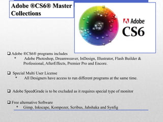Adobe ®CS6® Master
  Collections




 Adobe ®CS6® programs includes
   *    Adobe Photoshop, Dreamweaver, InDesign, Illustrator, Flash Builder &
        Professional, AfterEffects, Premier Pro and Encore.

 Special Multi User License
   *    All Designers have access to run different programs at the same time.


 Adobe SpeedGrade is to be excluded as it requires special type of monitor

 Free alternative Software
     * Gimp, Inkscape, Kompozer, Scribus, Jahshaka and Synfig
 